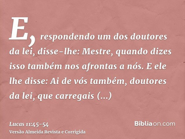 E, respondendo um dos doutores da lei, disse-lhe: Mestre, quando dizes isso também nos afrontas a nós.E ele lhe disse: Ai de vós também, doutores da lei, que ca