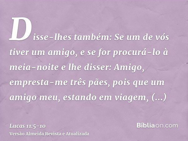 Disse-lhes também: Se um de vós tiver um amigo, e se for procurá-lo à meia-noite e lhe disser: Amigo, empresta-me três pães,pois que um amigo meu, estando em vi