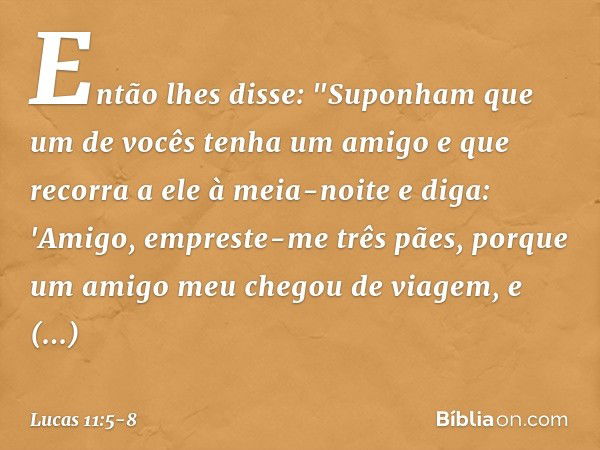 Então lhes disse: "Suponham que um de vocês tenha um amigo e que recorra a ele à meia-noite e diga: 'Amigo, empreste-me três pães, porque um amigo meu chegou de