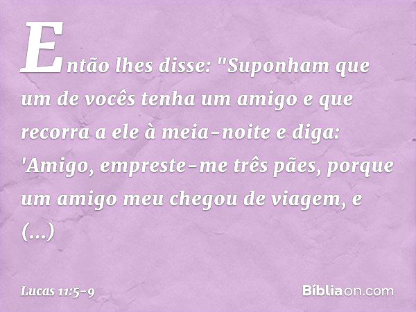 Então lhes disse: "Suponham que um de vocês tenha um amigo e que recorra a ele à meia-noite e diga: 'Amigo, empreste-me três pães, porque um amigo meu chegou de