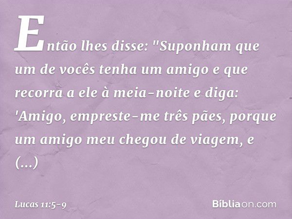 Então lhes disse: "Suponham que um de vocês tenha um amigo e que recorra a ele à meia-noite e diga: 'Amigo, empreste-me três pães, porque um amigo meu chegou de