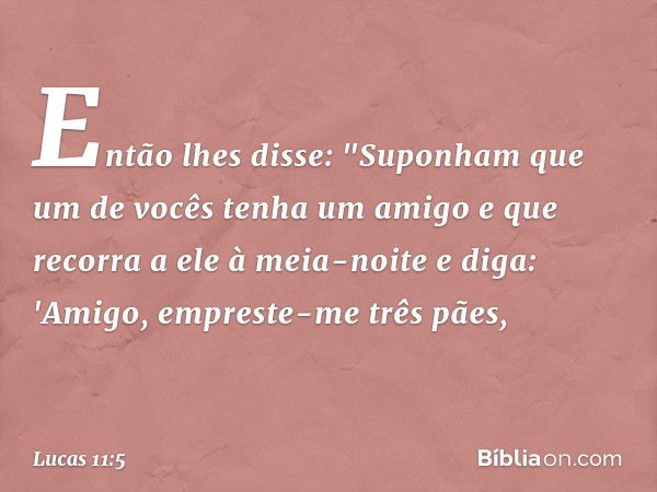 Então lhes disse: "Suponham que um de vocês tenha um amigo e que recorra a ele à meia-noite e diga: 'Amigo, empreste-me três pães, -- Lucas 11:5