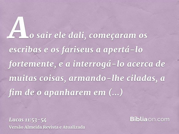 Ao sair ele dali, começaram os escribas e os fariseus a apertá-lo fortemente, e a interrogá-lo acerca de muitas coisas,armando-lhe ciladas, a fim de o apanharem