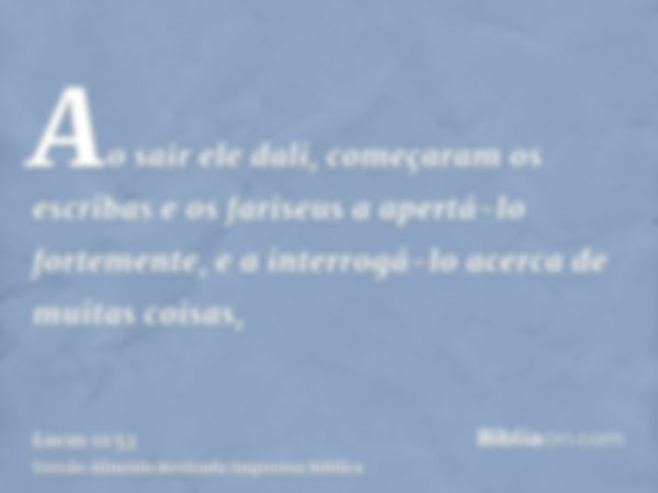 Ao sair ele dali, começaram os escribas e os fariseus a apertá-lo fortemente, e a interrogá-lo acerca de muitas coisas,