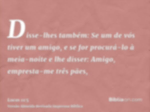 Disse-lhes também: Se um de vós tiver um amigo, e se for procurá-lo à meia-noite e lhe disser: Amigo, empresta-me três pães,