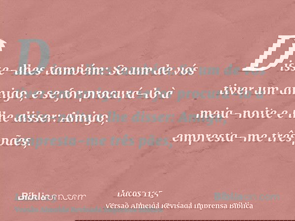 Disse-lhes também: Se um de vós tiver um amigo, e se for procurá-lo à meia-noite e lhe disser: Amigo, empresta-me três pães,