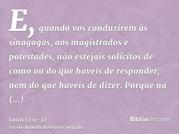 E, quando vos conduzirem às sinagogas, aos magistrados e potestades, não estejais solícitos de como ou do que haveis de responder, nem do que haveis de dizer.Po