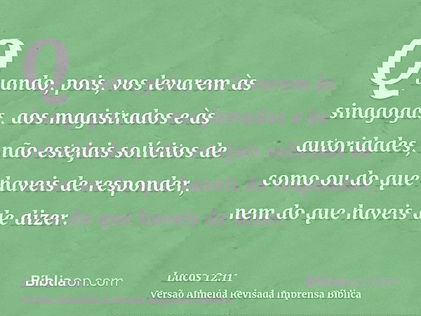 Quando, pois, vos levarem às sinagogas, aos magistrados e às autoridades, não estejais solícitos de como ou do que haveis de responder, nem do que haveis de diz