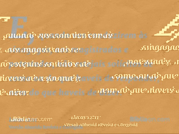 E, quando vos conduzirem às sinagogas, aos magistrados e potestades, não estejais solícitos de como ou do que haveis de responder, nem do que haveis de dizer.