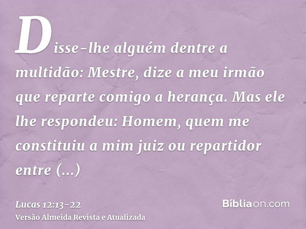 Disse-lhe alguém dentre a multidão: Mestre, dize a meu irmão que reparte comigo a herança.Mas ele lhe respondeu: Homem, quem me constituiu a mim juiz ou reparti