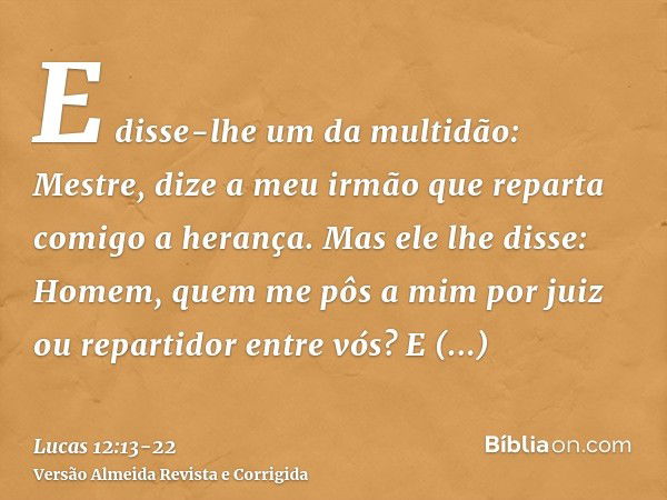 E disse-lhe um da multidão: Mestre, dize a meu irmão que reparta comigo a herança.Mas ele lhe disse: Homem, quem me pôs a mim por juiz ou repartidor entre vós?E