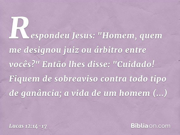 Respondeu Jesus: "Homem, quem me designou juiz ou árbitro entre vocês?" Então lhes disse: "Cuidado! Fiquem de sobreaviso contra todo tipo de ganância; a vida de