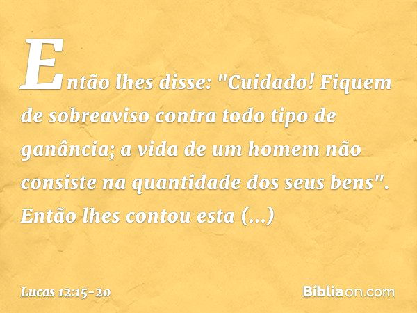 Então lhes disse: "Cuidado! Fiquem de sobreaviso contra todo tipo de ganância; a vida de um homem não consiste na quantidade dos seus bens". Então lhes contou e