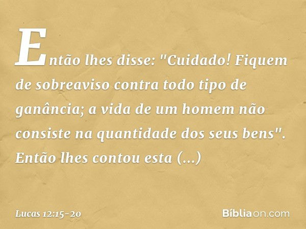 Então lhes disse: "Cuidado! Fiquem de sobreaviso contra todo tipo de ganância; a vida de um homem não consiste na quantidade dos seus bens". Então lhes contou e