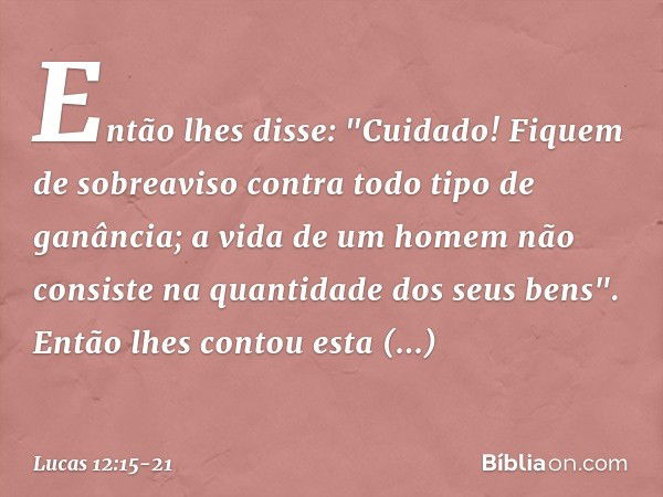 Então lhes disse: "Cuidado! Fiquem de sobreaviso contra todo tipo de ganância; a vida de um homem não consiste na quantidade dos seus bens". Então lhes contou e