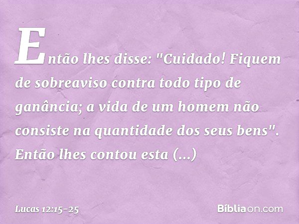 Então lhes disse: "Cuidado! Fiquem de sobreaviso contra todo tipo de ganância; a vida de um homem não consiste na quantidade dos seus bens". Então lhes contou e