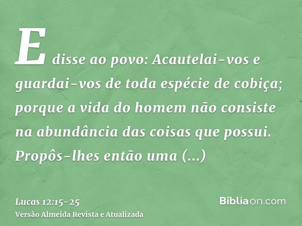 E disse ao povo: Acautelai-vos e guardai-vos de toda espécie de cobiça; porque a vida do homem não consiste na abundância das coisas que possui.Propôs-lhes entã