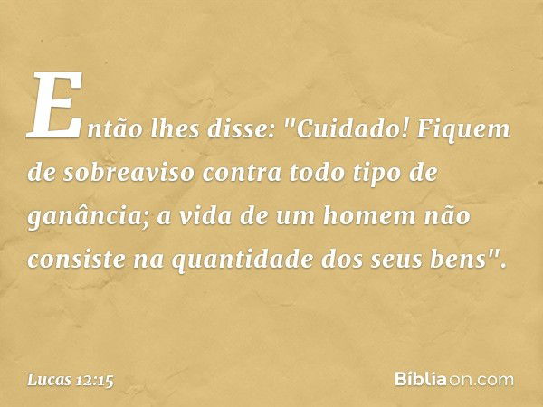 Então lhes disse: "Cuidado! Fiquem de sobreaviso contra todo tipo de ganância; a vida de um homem não consiste na quantidade dos seus bens". -- Lucas 12:15