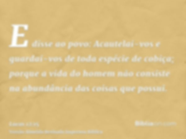 E disse ao povo: Acautelai-vos e guardai-vos de toda espécie de cobiça; porque a vida do homem não consiste na abundância das coisas que possui.