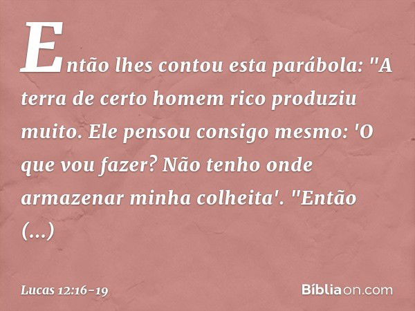 Então lhes contou esta parábola: "A terra de certo homem rico produziu muito. Ele pensou consigo mesmo: 'O que vou fazer? Não tenho onde armazenar minha colheit