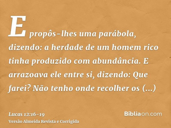 E propôs-lhes uma parábola, dizendo: a herdade de um homem rico tinha produzido com abundância.E arrazoava ele entre si, dizendo: Que farei? Não tenho onde reco