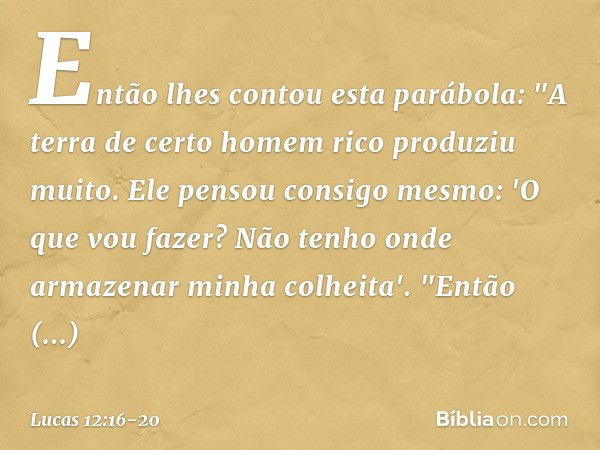 Então lhes contou esta parábola: "A terra de certo homem rico produziu muito. Ele pensou consigo mesmo: 'O que vou fazer? Não tenho onde armazenar minha colheit