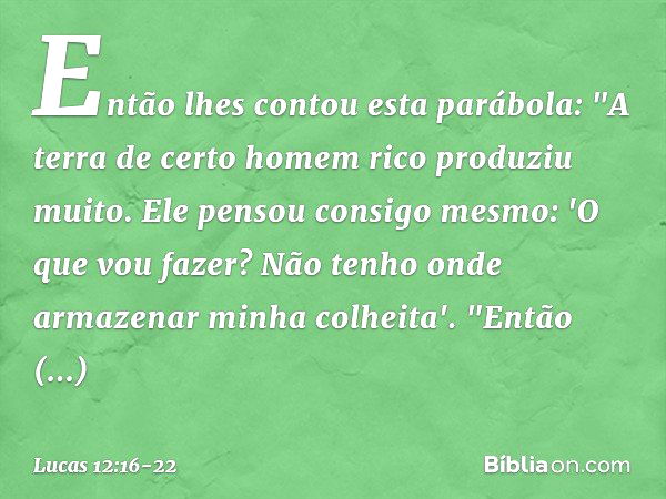 Então lhes contou esta parábola: "A terra de certo homem rico produziu muito. Ele pensou consigo mesmo: 'O que vou fazer? Não tenho onde armazenar minha colheit