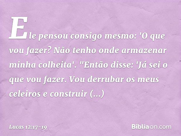 Ele pensou consigo mesmo: 'O que vou fazer? Não tenho onde armazenar minha colheita'. "Então disse: 'Já sei o que vou fazer. Vou derrubar os meus celeiros e con