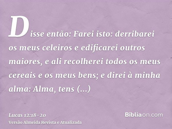 Disse então: Farei isto: derribarei os meus celeiros e edificarei outros maiores, e ali recolherei todos os meus cereais e os meus bens;e direi à minha alma: Al