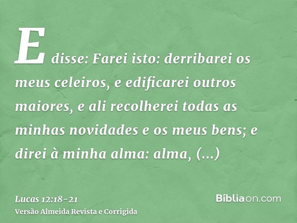 E disse: Farei isto: derribarei os meus celeiros, e edificarei outros maiores, e ali recolherei todas as minhas novidades e os meus bens;e direi à minha alma: a