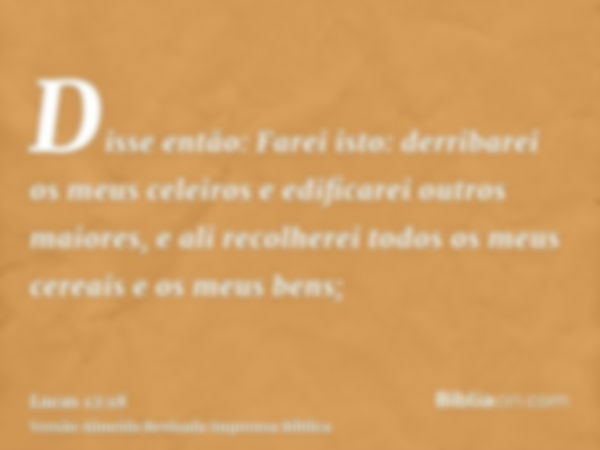 Disse então: Farei isto: derribarei os meus celeiros e edificarei outros maiores, e ali recolherei todos os meus cereais e os meus bens;