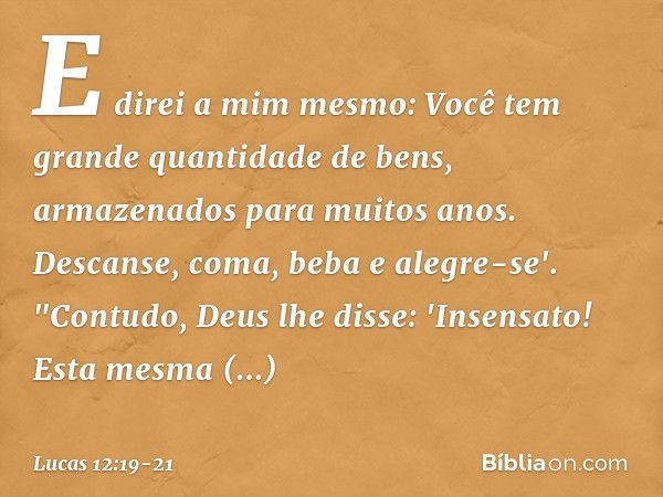 E direi a mim mesmo: Você tem grande quantidade de bens, armazenados para muitos anos. Descanse, coma, beba e alegre-se'. "Contudo, Deus lhe disse: 'Insensato! 