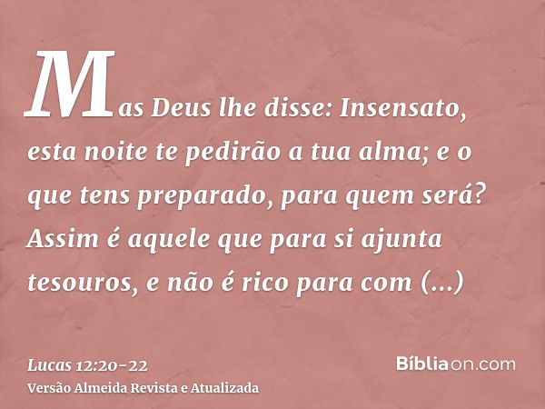 Mas Deus lhe disse: Insensato, esta noite te pedirão a tua alma; e o que tens preparado, para quem será?Assim é aquele que para si ajunta tesouros, e não é rico