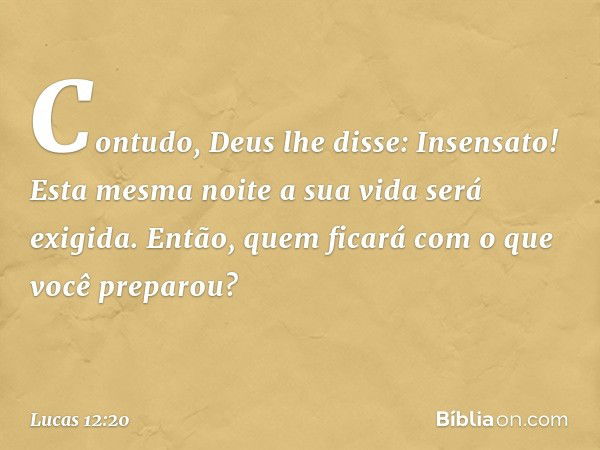 "Contudo, Deus lhe disse: 'Insensato! Esta mesma noite a sua vida será exigida. Então, quem ficará com o que você preparou?' -- Lucas 12:20