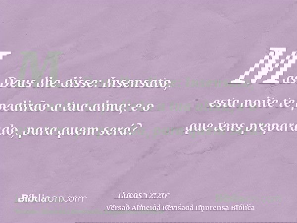 Mas Deus lhe disse: Insensato, esta noite te pedirão a tua alma; e o que tens preparado, para quem será?