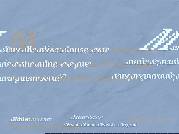 Mas Deus lhe disse: Louco, esta noite te pedirão a tua alma, e o que tens preparado para quem será?