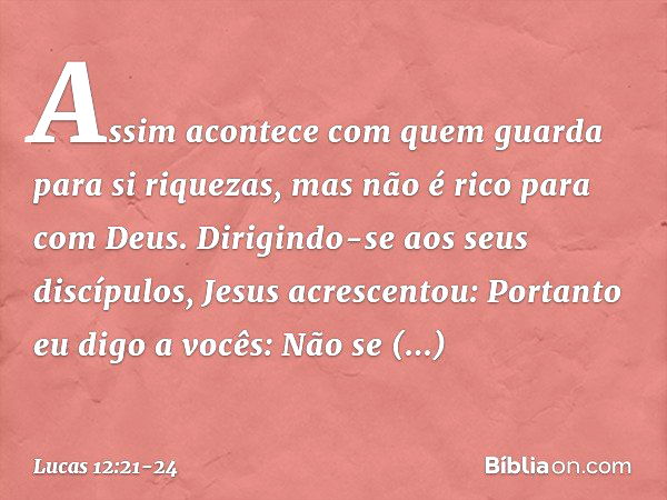 "Assim acontece com quem guarda para si riquezas, mas não é rico para com Deus". Dirigindo-se aos seus discípulos, Jesus acrescentou: "Portanto eu digo a vocês: