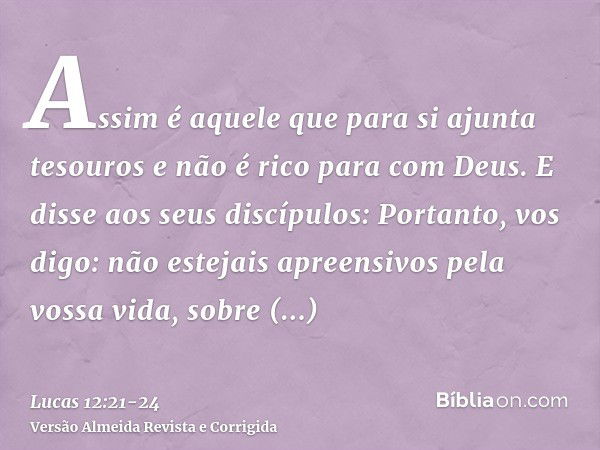 Assim é aquele que para si ajunta tesouros e não é rico para com Deus.E disse aos seus discípulos: Portanto, vos digo: não estejais apreensivos pela vossa vida,