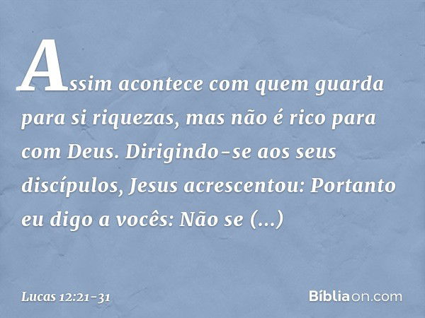 "Assim acontece com quem guarda para si riquezas, mas não é rico para com Deus". Dirigindo-se aos seus discípulos, Jesus acrescentou: "Portanto eu digo a vocês: