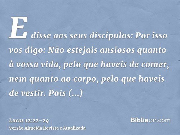 E disse aos seus discípulos: Por isso vos digo: Não estejais ansiosos quanto à vossa vida, pelo que haveis de comer, nem quanto ao corpo, pelo que haveis de ves