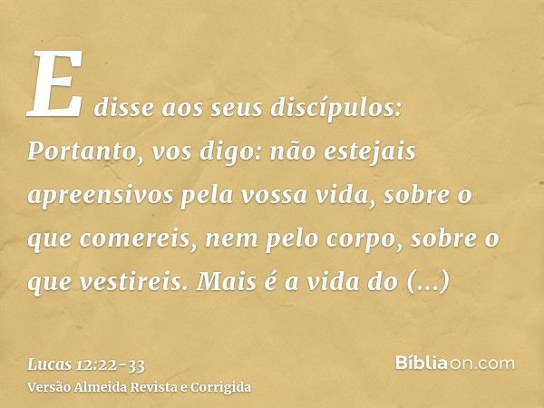 E disse aos seus discípulos: Portanto, vos digo: não estejais apreensivos pela vossa vida, sobre o que comereis, nem pelo corpo, sobre o que vestireis.Mais é a 