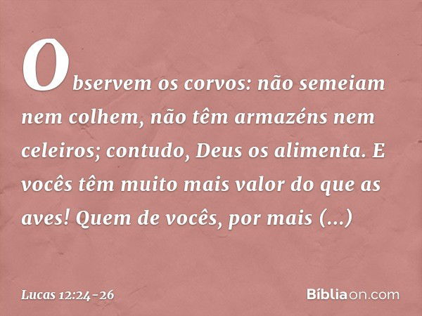 Observem os corvos: não semeiam nem colhem, não têm armazéns nem celeiros; contudo, Deus os alimenta. E vocês têm muito mais valor do que as aves! Quem de vocês