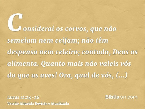 Considerai os corvos, que não semeiam nem ceifam; não têm despensa nem celeiro; contudo, Deus os alimenta. Quanto mais não valeis vós do que as aves!Ora, qual d