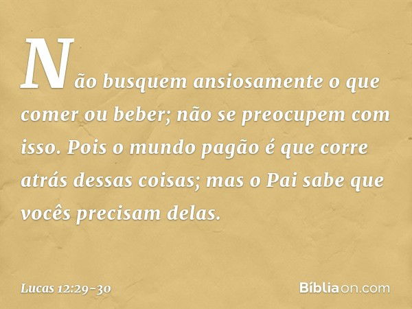 Não busquem ansiosamente o que comer ou beber; não se preocupem com isso. Pois o mundo pagão é que corre atrás dessas coisas; mas o Pai sabe que vocês precisam 