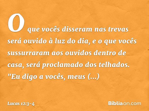 O que vocês disseram nas trevas será ouvido à luz do dia, e o que vocês sussurraram aos ouvidos dentro de casa, será proclamado dos telhados. "Eu digo a vocês, 