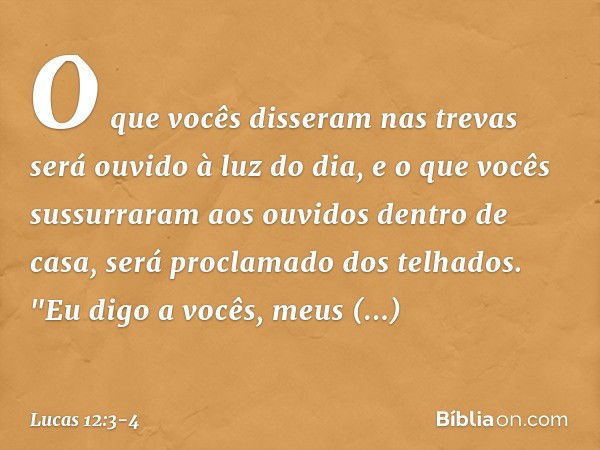 O que vocês disseram nas trevas será ouvido à luz do dia, e o que vocês sussurraram aos ouvidos dentro de casa, será proclamado dos telhados. "Eu digo a vocês, 