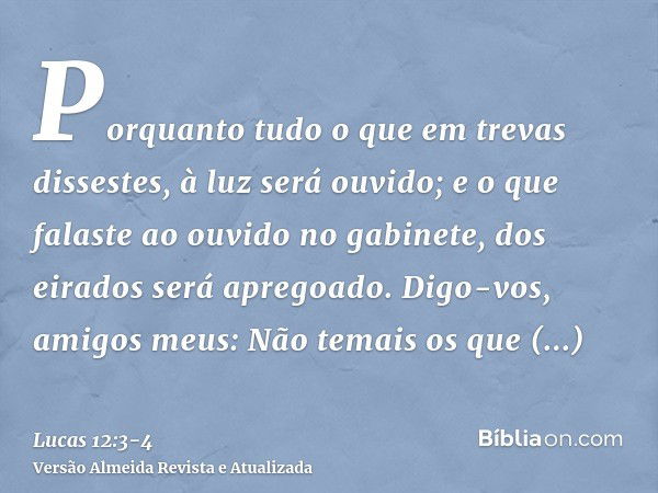 Porquanto tudo o que em trevas dissestes, à luz será ouvido; e o que falaste ao ouvido no gabinete, dos eirados será apregoado.Digo-vos, amigos meus: Não temais