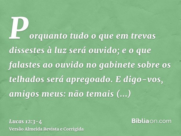 Porquanto tudo o que em trevas dissestes à luz será ouvido; e o que falastes ao ouvido no gabinete sobre os telhados será apregoado.E digo-vos, amigos meus: não