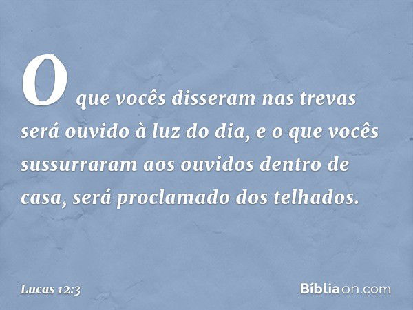 O que vocês disseram nas trevas será ouvido à luz do dia, e o que vocês sussurraram aos ouvidos dentro de casa, será proclamado dos telhados. -- Lucas 12:3