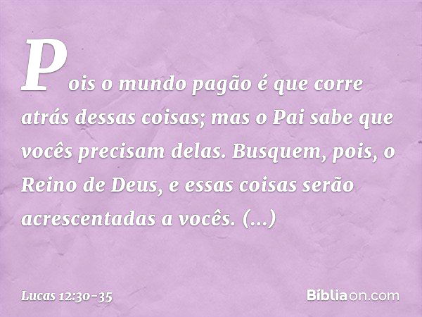 Pois o mundo pagão é que corre atrás dessas coisas; mas o Pai sabe que vocês precisam delas. Busquem, pois, o Reino de Deus, e essas coisas serão acrescentadas 